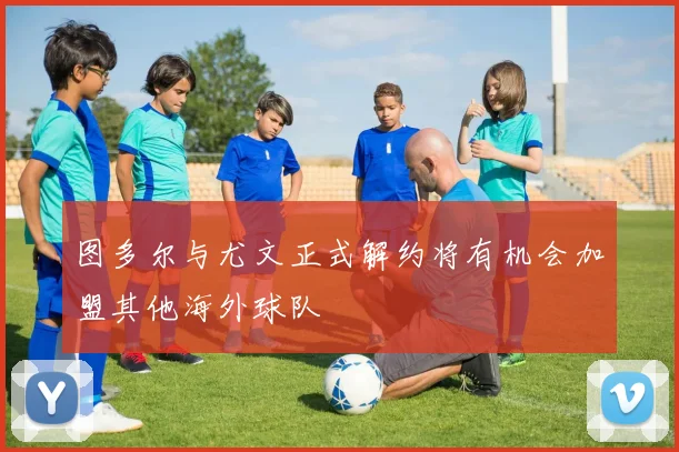 图多尔与尤文正式解约将有机会加盟其他海外球队
