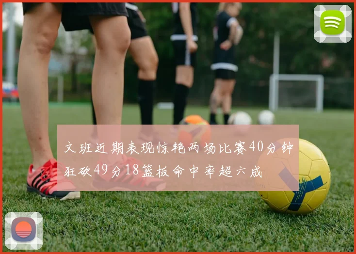文班近期表现惊艳两场比赛40分钟狂砍49分18篮板命中率超六成
