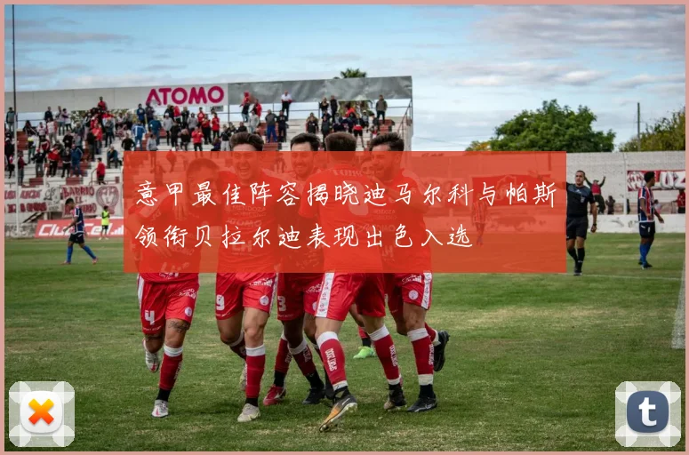 意甲最佳阵容揭晓迪马尔科与帕斯领衔贝拉尔迪表现出色入选