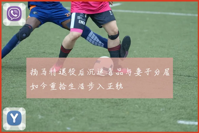扬马特退役后沉迷毒品与妻子分居如今重拾生活步入正轨