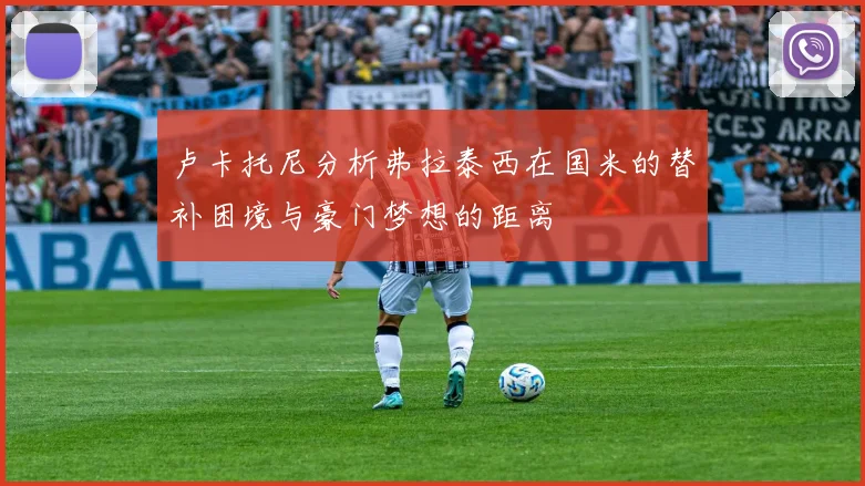 卢卡托尼分析弗拉泰西在国米的替补困境与豪门梦想的距离