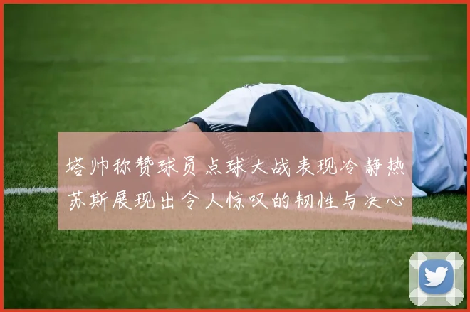 塔帅称赞球员点球大战表现冷静热苏斯展现出令人惊叹的韧性与决心