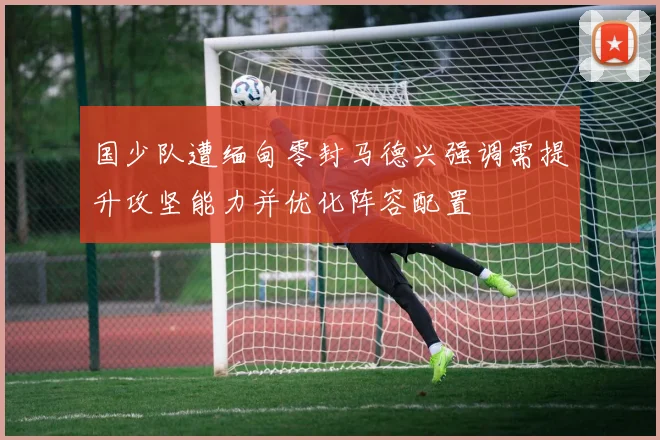 国少队遭缅甸零封马德兴强调需提升攻坚能力并优化阵容配置