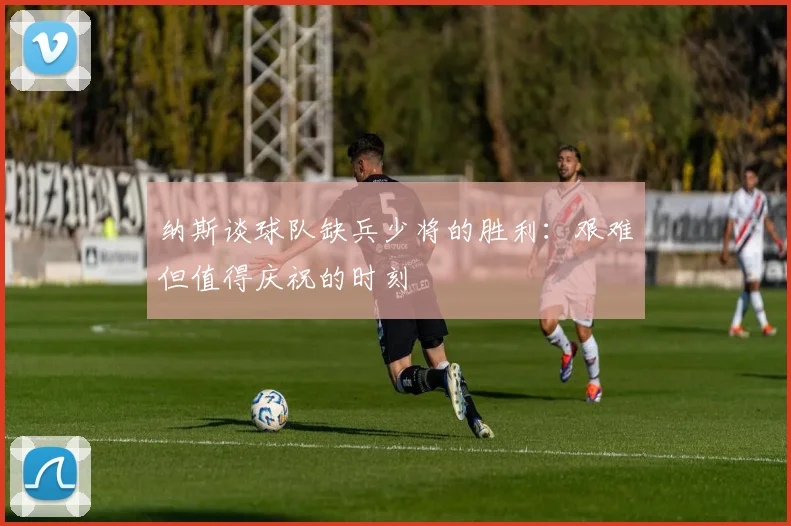 纳斯谈球队缺兵少将的胜利：艰难但值得庆祝的时刻