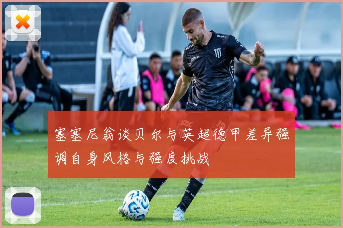塞塞尼翁谈贝尔与英超德甲差异强调自身风格与强度挑战