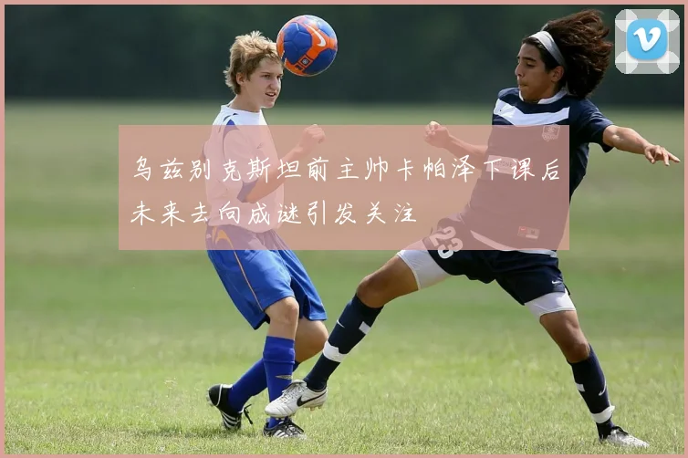 乌兹别克斯坦前主帅卡帕泽下课后未来去向成谜引发关注