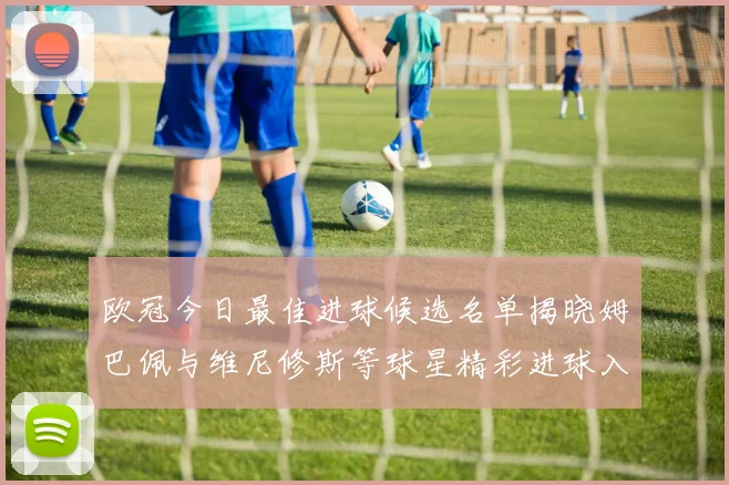 欧冠今日最佳进球候选名单揭晓姆巴佩与维尼修斯等球星精彩进球入围