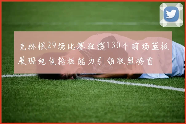 克林根29场比赛狂揽130个前场篮板展现绝佳抢板能力引领联盟榜首