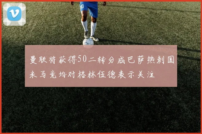 曼联将获得50二转分成巴萨热刺国米马竞均对格林伍德表示关注