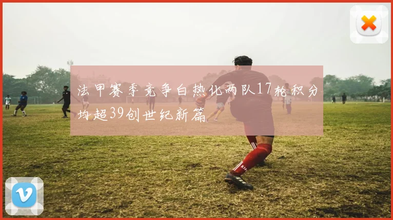 法甲赛季竞争白热化两队17轮积分均超39创世纪新篇