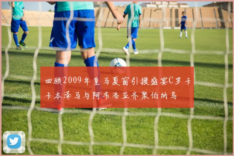 回顾2009年皇马夏窗引援盛宴C罗卡卡本泽马与阿韦洛亚齐聚伯纳乌