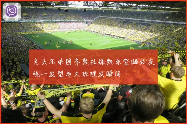 光头兄弟团齐聚社媒凯尔登晒好友统一发型与文班理发瞬间