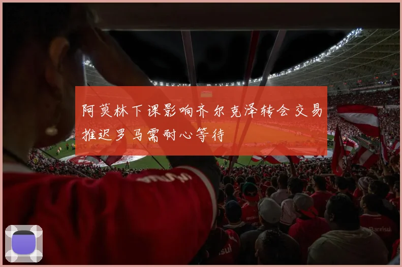 阿莫林下课影响齐尔克泽转会交易推迟罗马需耐心等待