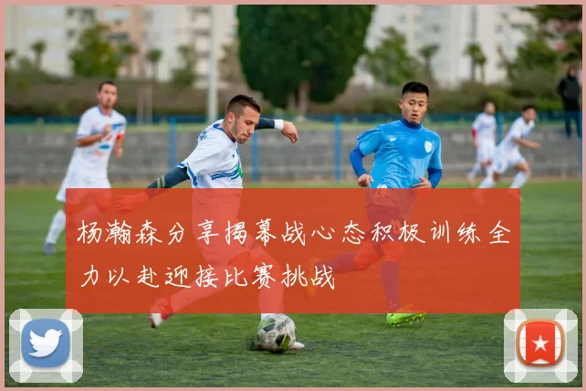 杨瀚森分享揭幕战心态积极训练全力以赴迎接比赛挑战
