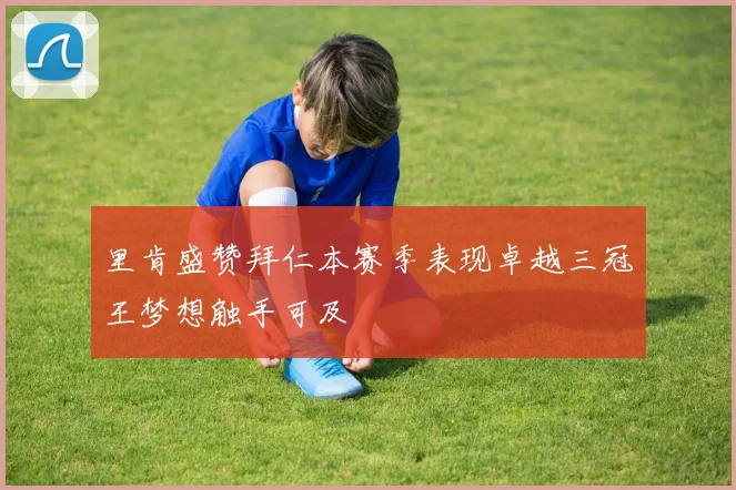 里肯盛赞拜仁本赛季表现卓越三冠王梦想触手可及