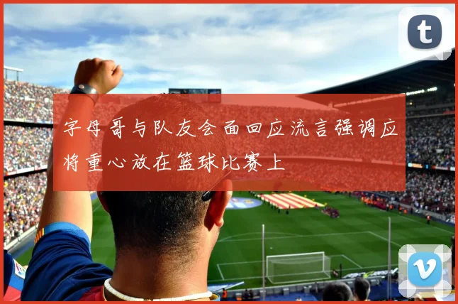 字母哥与队友会面回应流言强调应将重心放在篮球比赛上