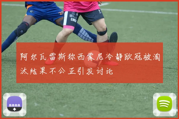 阿尔瓦雷斯称西蒙尼冷静欧冠被淘汰结果不公正引发讨论