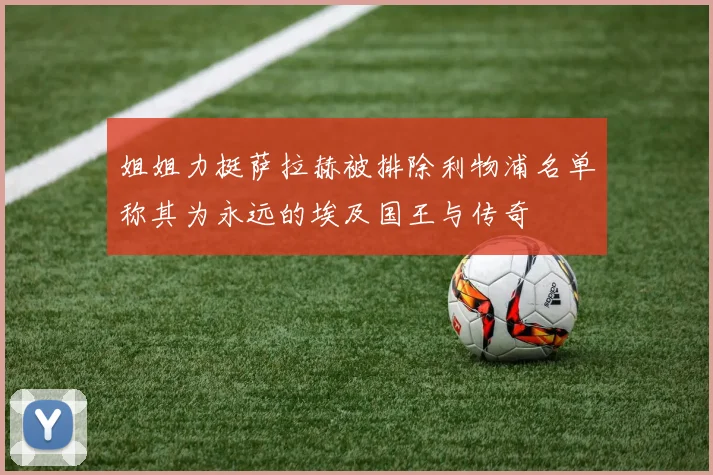 姐姐力挺萨拉赫被排除利物浦名单称其为永远的埃及国王与传奇
