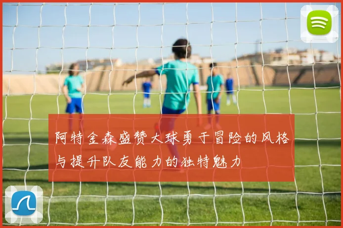 阿特金森盛赞大球勇于冒险的风格与提升队友能力的独特魅力