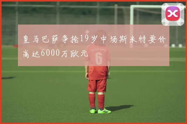 皇马巴萨争抢19岁中场斯米特要价高达6000万欧元