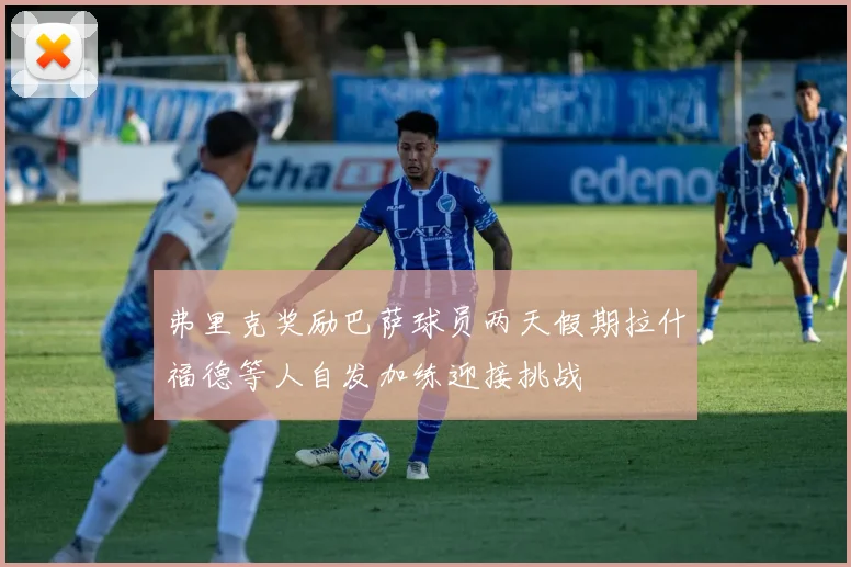 弗里克奖励巴萨球员两天假期拉什福德等人自发加练迎接挑战