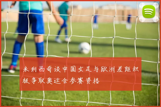 米利西奇谈中国女足与欧洲差距积极争取奥运会参赛资格