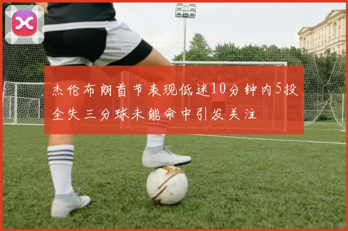 杰伦布朗首节表现低迷10分钟内5投全失三分球未能命中引发关注