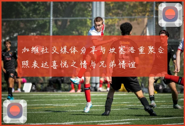 加维社交媒体分享与坎塞洛重聚合照表达喜悦之情与兄弟情谊
