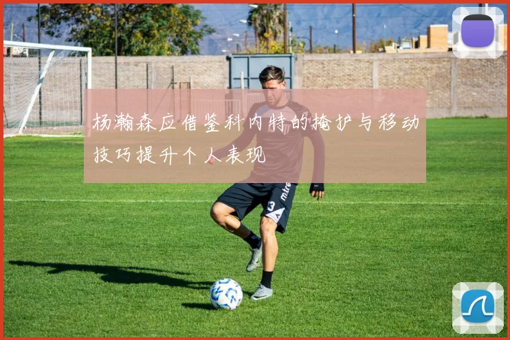杨瀚森应借鉴科内特的掩护与移动技巧提升个人表现