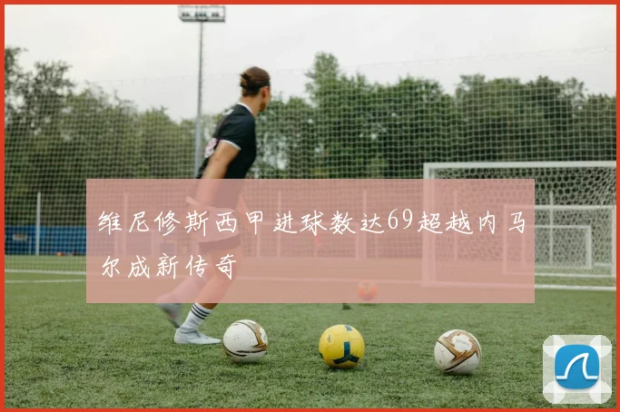 维尼修斯西甲进球数达69超越内马尔成新传奇
