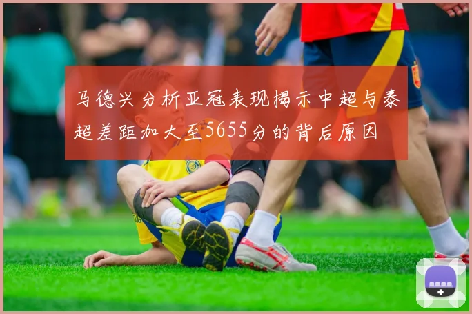 马德兴分析亚冠表现揭示中超与泰超差距加大至5655分的背后原因