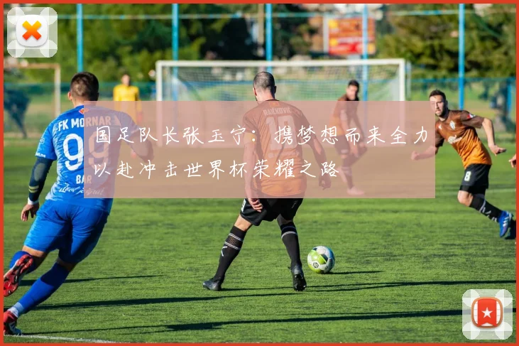 国足队长张玉宁：携梦想而来全力以赴冲击世界杯荣耀之路